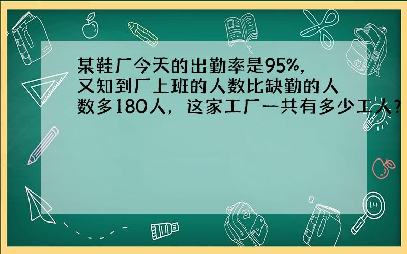 某鞋厂今天的出勤率是95%，又知到厂上班的人数比缺勤的人数多180人，这家工厂一共有多少工人？