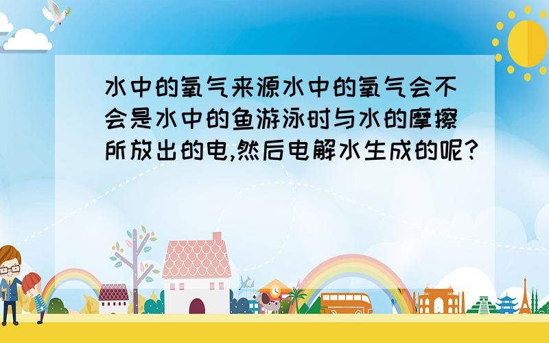 水中的氧气来源水中的氧气会不会是水中的鱼游泳时与水的摩擦所放出的电,然后电解水生成的呢?