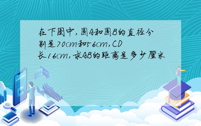 在下图中,圆A和圆B的直径分别是70cm和56cm,CD长16cm,求AB的距离是多少厘米