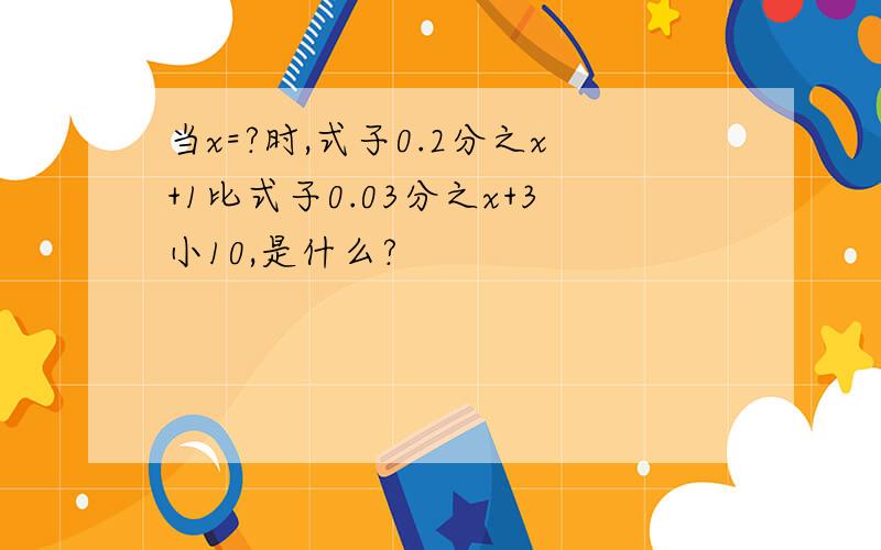 当x=?时,式子0.2分之x+1比式子0.03分之x+3小10,是什么?