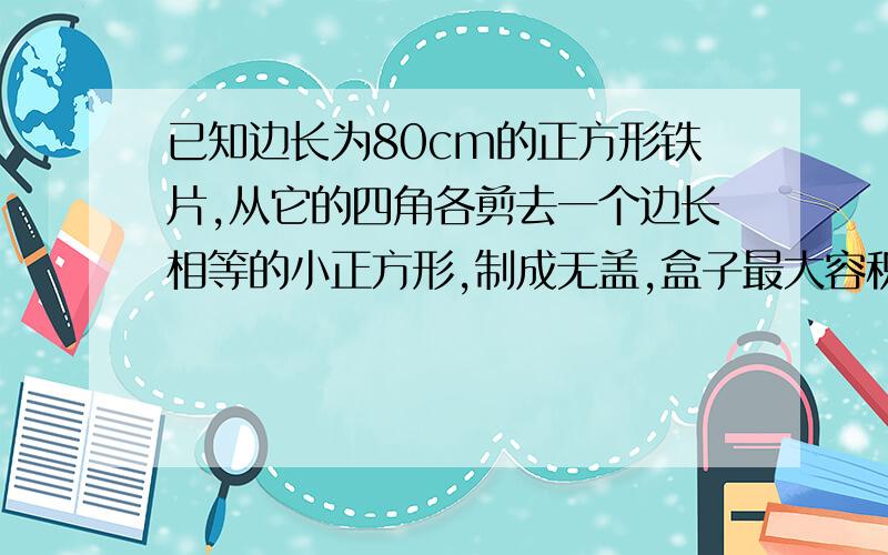 已知边长为80cm的正方形铁片,从它的四角各剪去一个边长相等的小正方形,制成无盖,盒子最大容积是多少