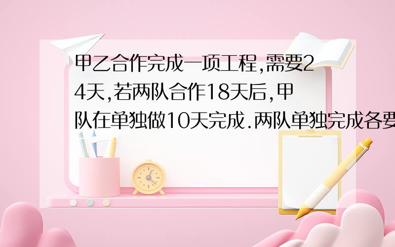 甲乙合作完成一项工程,需要24天,若两队合作18天后,甲队在单独做10天完成.两队单独完成各要几天