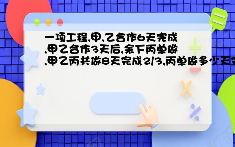 一项工程,甲,乙合作6天完成,甲乙合作3天后,余下丙单做,甲乙丙共做8天完成2/3,丙单做多少天完成