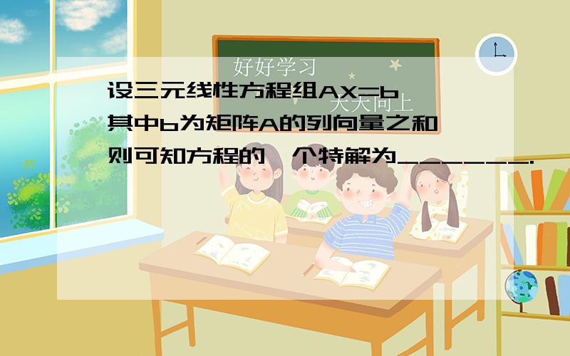 设三元线性方程组AX=b ,其中b为矩阵A的列向量之和,则可知方程的一个特解为______.