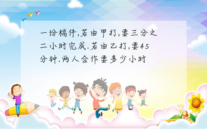 一份稿件,若由甲打,要三分之二小时完成.若由乙打,要45分钟.两人合作要多少小时