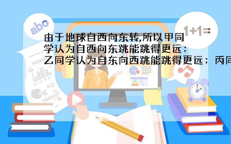 由于地球自西向东转,所以甲同学认为自西向东跳能跳得更远；乙同学认为自东向西跳能跳得更远；丙同学则人为两种跳法效果相同.你