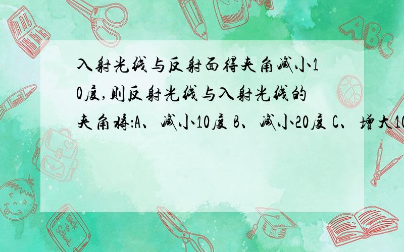 入射光线与反射面得夹角减小10度,则反射光线与入射光线的夹角将：A、减小10度 B、减小20度 C、增大10度