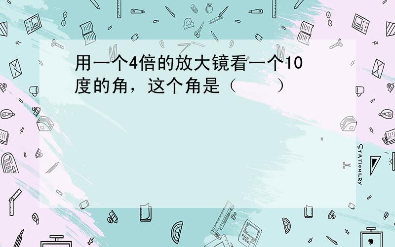 用一个4倍的放大镜看一个10度的角，这个角是（　　）