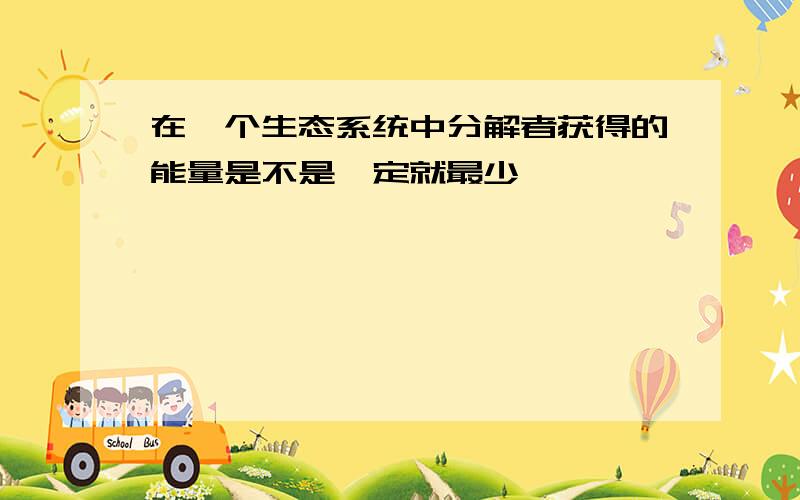 在一个生态系统中分解者获得的能量是不是一定就最少