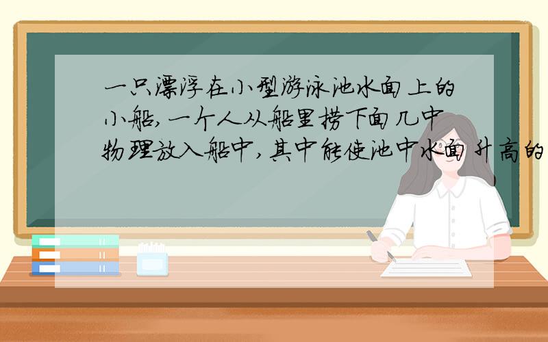 一只漂浮在小型游泳池水面上的小船,一个人从船里捞下面几中物理放入船中,其中能使池中水面升高的是：（ ）