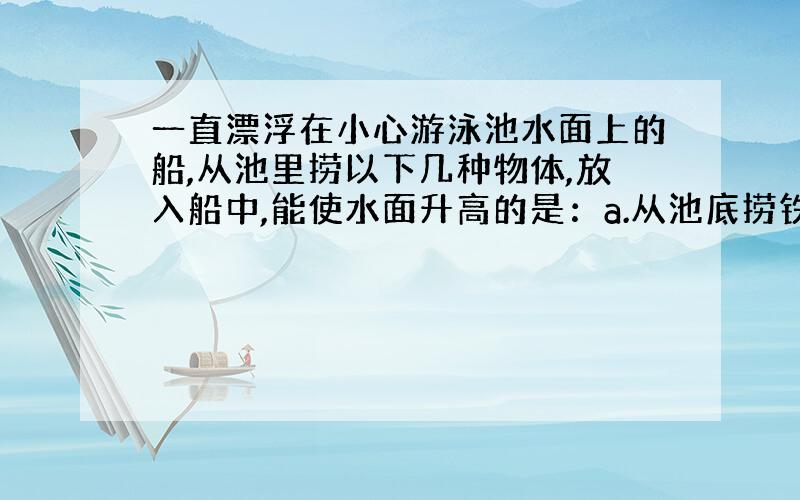 一直漂浮在小心游泳池水面上的船,从池里捞以下几种物体,放入船中,能使水面升高的是：a.从池底捞铁块 b.从池里捞木块 c