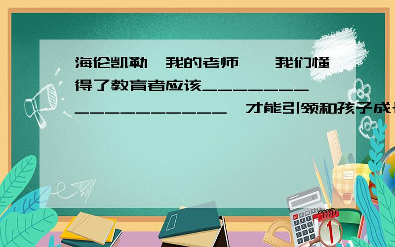 海伦凯勒《我的老师》,我们懂得了教育者应该_________________,才能引领和孩子成长进步