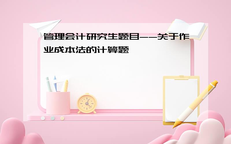 管理会计研究生题目--关于作业成本法的计算题