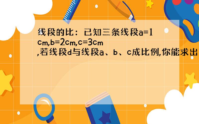 线段的比：已知三条线段a=1cm,b=2cm,c=3cm,若线段d与线段a、b、c成比例,你能求出线段d的长度吗?