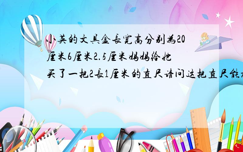 小英的文具盒长宽高分别为20厘米6厘米2.5厘米妈妈给她买了一把2长1厘米的直尺请问这把直尺能放进文具盒吗