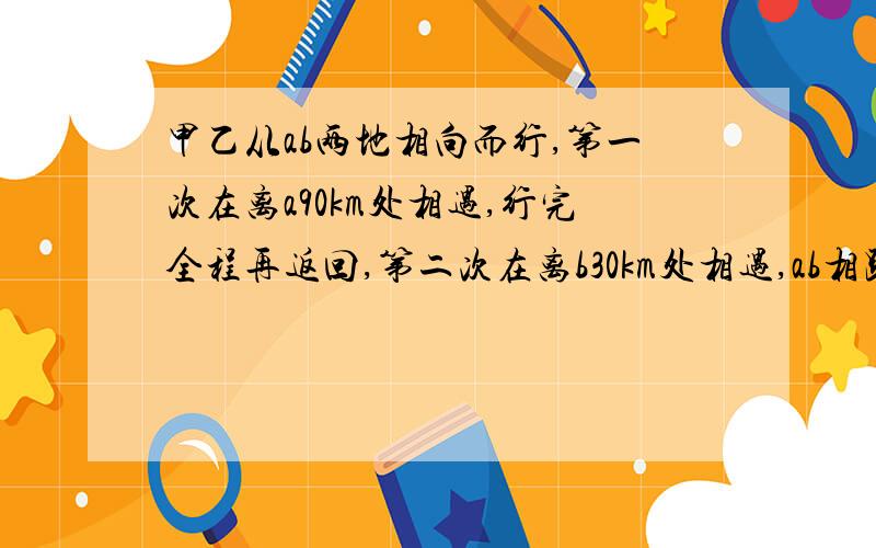 甲乙从ab两地相向而行,第一次在离a90km处相遇,行完全程再返回,第二次在离b30km处相遇,ab相距?km