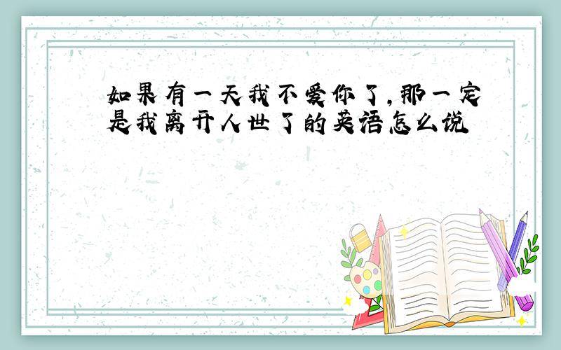 如果有一天我不爱你了,那一定是我离开人世了的英语怎么说