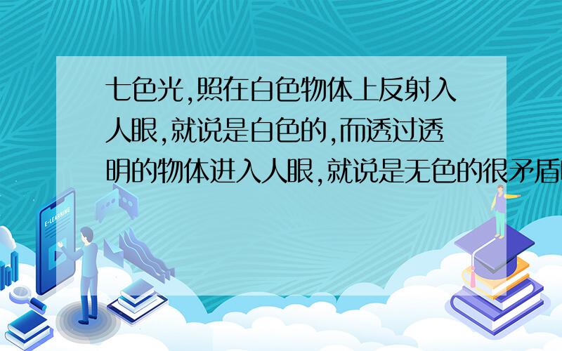 七色光,照在白色物体上反射入人眼,就说是白色的,而透过透明的物体进入人眼,就说是无色的很矛盾呀