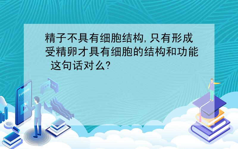 精子不具有细胞结构,只有形成受精卵才具有细胞的结构和功能 这句话对么?