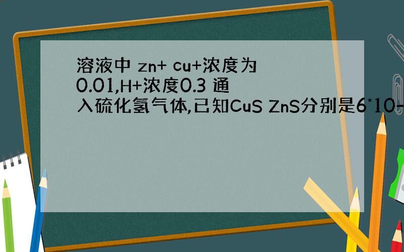 溶液中 zn+ cu+浓度为0.01,H+浓度0.3 通入硫化氢气体,已知CuS ZnS分别是6*10-36 2*10-