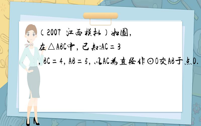 （2007•江西模拟）如图，在△ABC中，已知：AC=3，BC=4，AB=5，以AC为直径作⊙O交AB于点D．