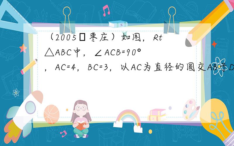 （2005•枣庄）如图，Rt△ABC中，∠ACB=90°，AC=4，BC=3，以AC为直径的圆交AB于D，则AD的长为（