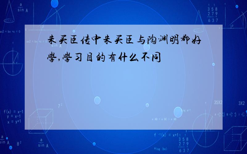 朱买臣传中朱买臣与陶渊明都好学,学习目的有什么不同