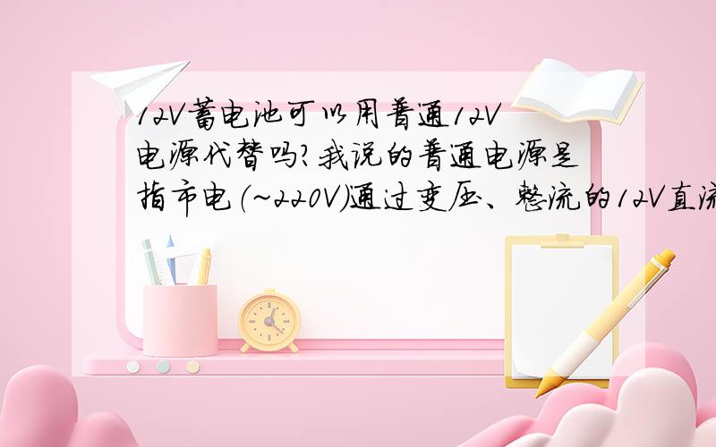 12V蓄电池可以用普通12V电源代替吗?我说的普通电源是指市电（~220V）通过变压、整流的12V直流电,代