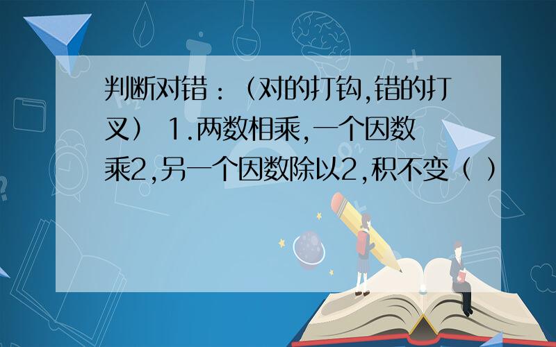 判断对错：（对的打钩,错的打叉） 1.两数相乘,一个因数乘2,另一个因数除以2,积不变（ ）