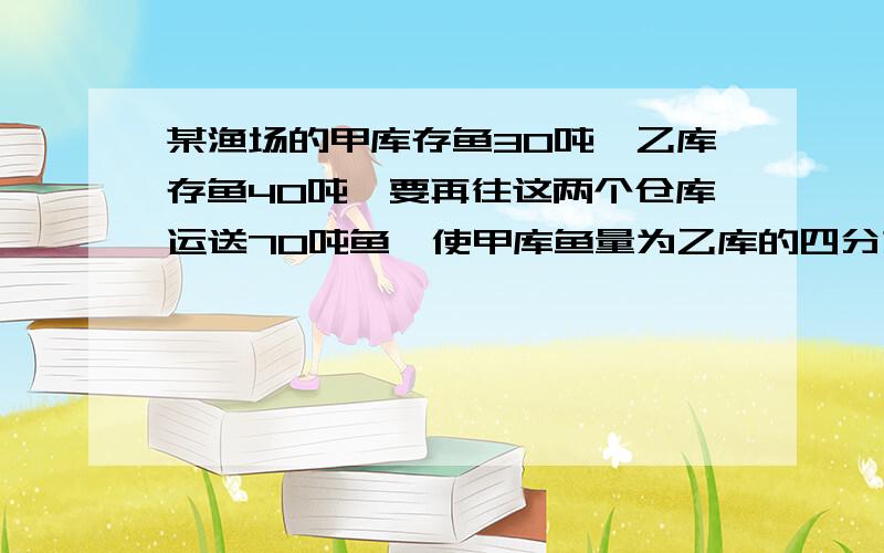 某渔场的甲库存鱼30吨,乙库存鱼40吨,要再往这两个仓库运送70吨鱼,使甲库鱼量为乙库的四分之三.