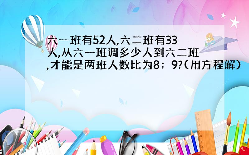 六一班有52人,六二班有33人,从六一班调多少人到六二班,才能是两班人数比为8；9?(用方程解）