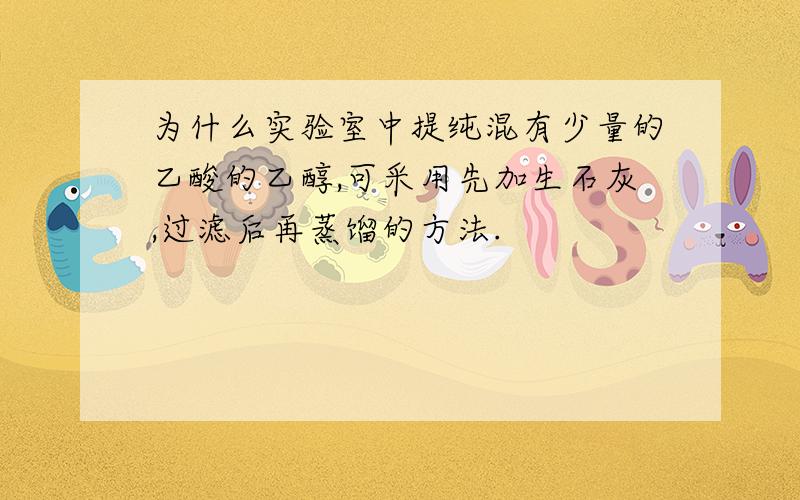 为什么实验室中提纯混有少量的乙酸的乙醇,可采用先加生石灰,过滤后再蒸馏的方法.