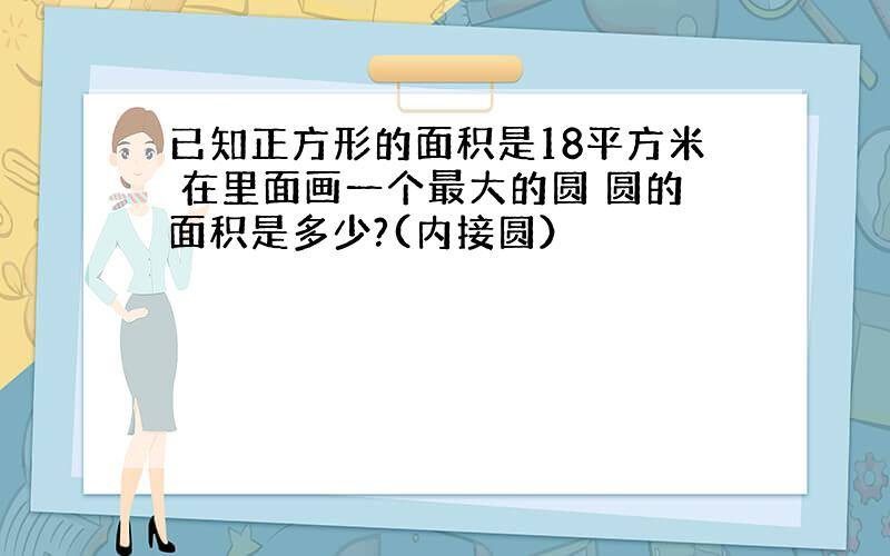 已知正方形的面积是18平方米 在里面画一个最大的圆 圆的面积是多少?(内接圆）