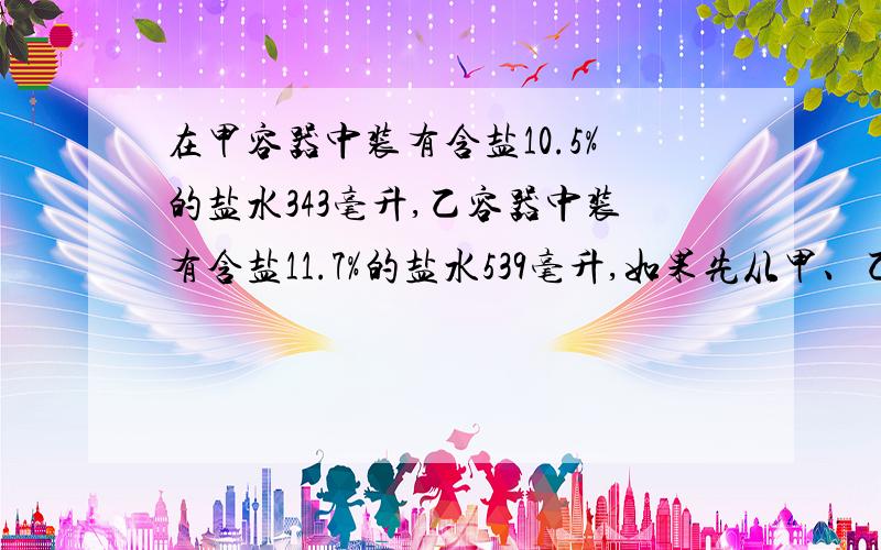 在甲容器中装有含盐10.5%的盐水343毫升,乙容器中装有含盐11.7%的盐水539毫升,如果先从甲、乙容器中各倒出同样