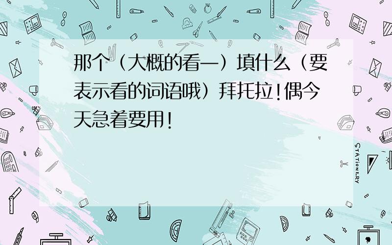 那个（大概的看—）填什么（要表示看的词语哦）拜托拉!偶今天急着要用!