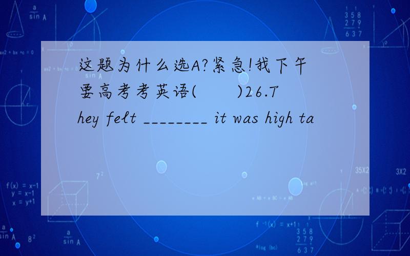 这题为什么选A?紧急!我下午要高考考英语(　　)26.They felt ________ it was high ta