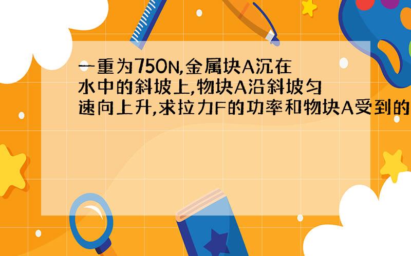 一重为750N,金属块A沉在水中的斜坡上,物块A沿斜坡匀速向上升,求拉力F的功率和物块A受到的摩擦力.