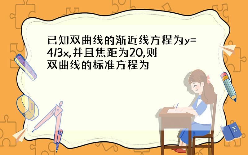 已知双曲线的渐近线方程为y=4/3x,并且焦距为20,则双曲线的标准方程为