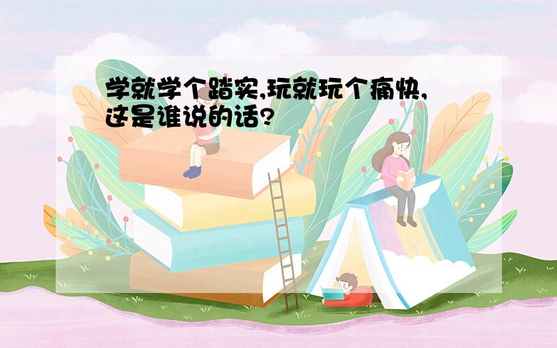 学就学个踏实,玩就玩个痛快,这是谁说的话?