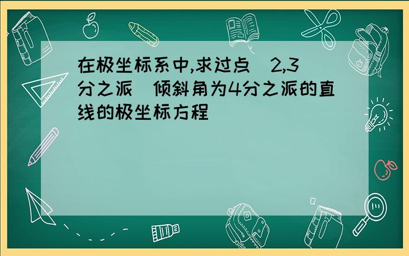 在极坐标系中,求过点（2,3分之派）倾斜角为4分之派的直线的极坐标方程