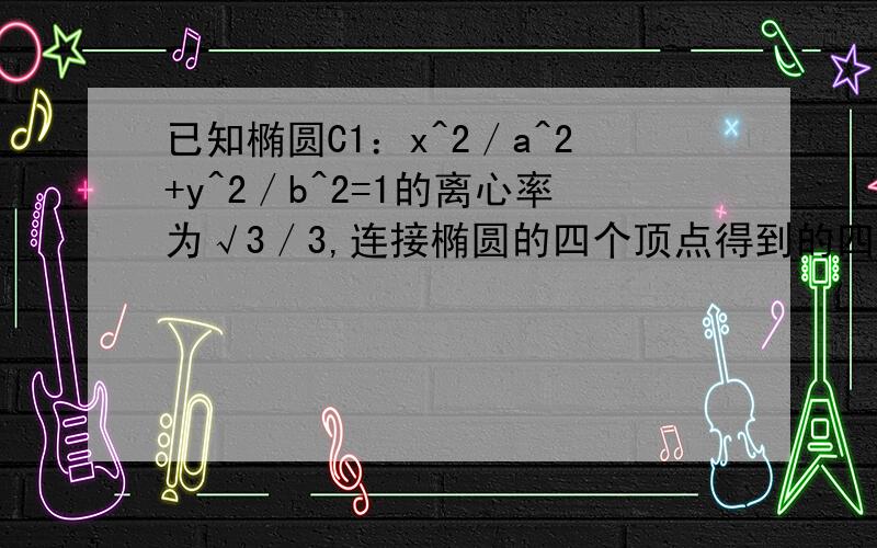 已知椭圆C1：x^2／a^2+y^2／b^2=1的离心率为√3／3,连接椭圆的四个顶点得到的四边形的