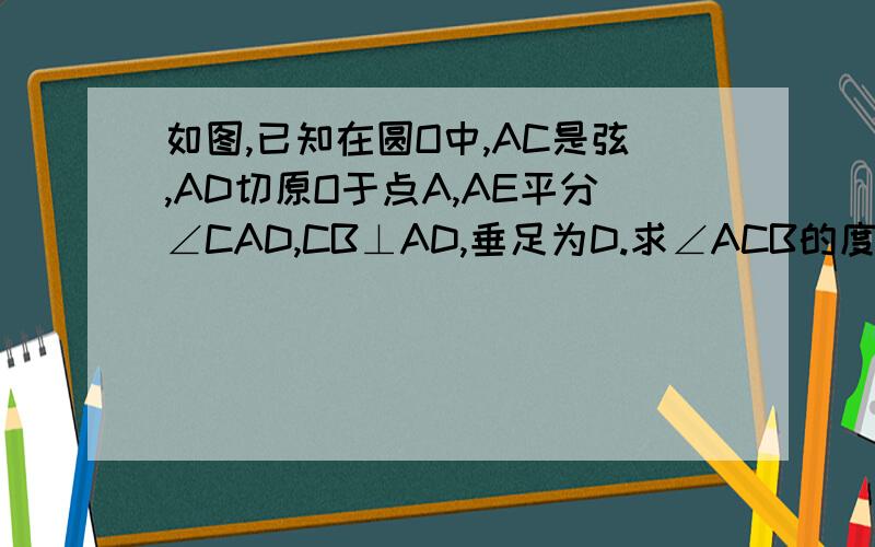 如图,已知在圆O中,AC是弦,AD切原O于点A,AE平分∠CAD,CB⊥AD,垂足为D.求∠ACB的度数.