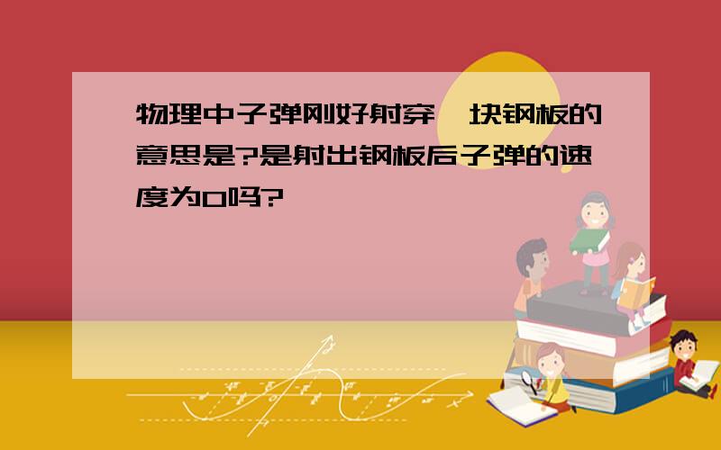 物理中子弹刚好射穿一块钢板的意思是?是射出钢板后子弹的速度为0吗?