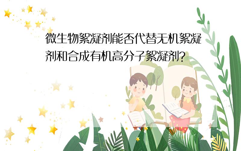 微生物絮凝剂能否代替无机絮凝剂和合成有机高分子絮凝剂?