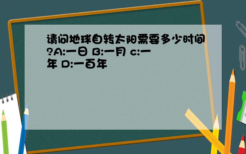 请问地球自转太阳需要多少时间?A:一日 B:一月 c:一年 D:一百年