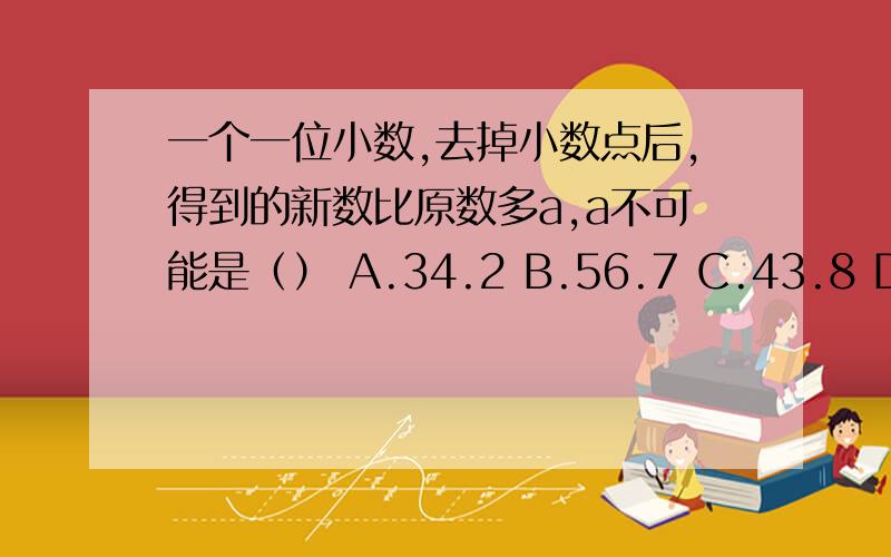 一个一位小数,去掉小数点后,得到的新数比原数多a,a不可能是（） A.34.2 B.56.7 C.43.8 D.64.8