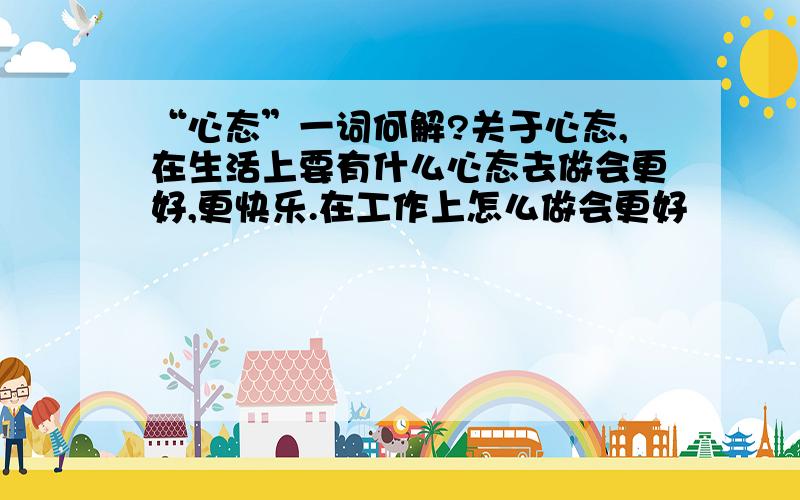 “心态”一词何解?关于心态,在生活上要有什么心态去做会更好,更快乐.在工作上怎么做会更好