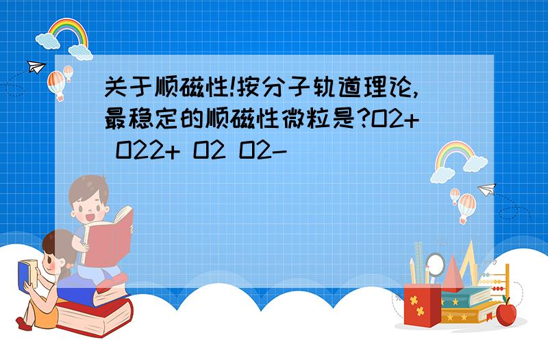 关于顺磁性!按分子轨道理论,最稳定的顺磁性微粒是?O2+ O22+ O2 O2-