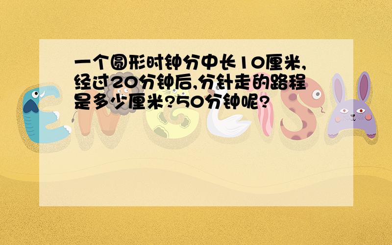 一个圆形时钟分中长10厘米,经过20分钟后,分针走的路程是多少厘米?50分钟呢?