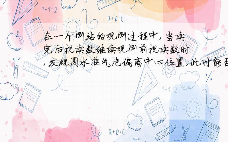 在一个测站的观测过程中,当读完后视读数继续观测前视读数时,发现圆水准气泡偏离中心位置,此时能否转动